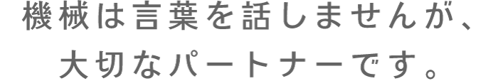 機械は言葉を話しませんが、大切なパートナーです。