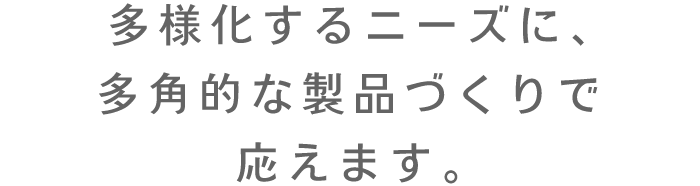 多様化するニーズに、多角的な製品づくりで応えます。