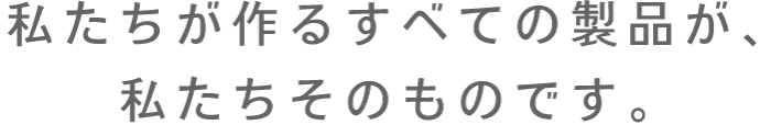 私たちが作るつべての製品が、私たちそのものです。